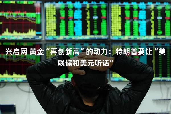 兴启网 黄金“再创新高”的动力：特朗普要让“美联储和美元听话”