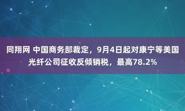同翔网 中国商务部裁定，9月4日起对康宁等美国光纤公司征收反倾销税，最高78.2%