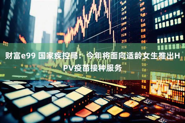 财富e99 国家疾控局：今年将面向适龄女生推出HPV疫苗接种服务