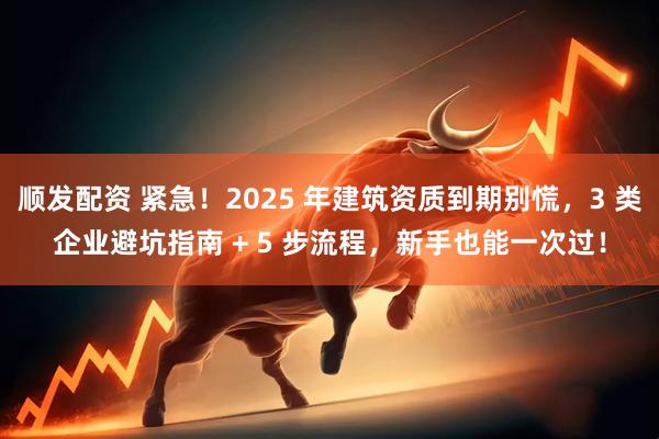顺发配资 紧急！2025 年建筑资质到期别慌，3 类企业避坑指南 + 5 步流程，新手也能一次过！