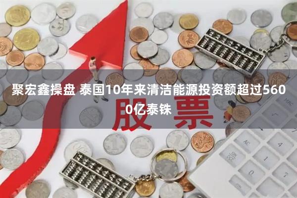 聚宏鑫操盘 泰国10年来清洁能源投资额超过5600亿泰铢