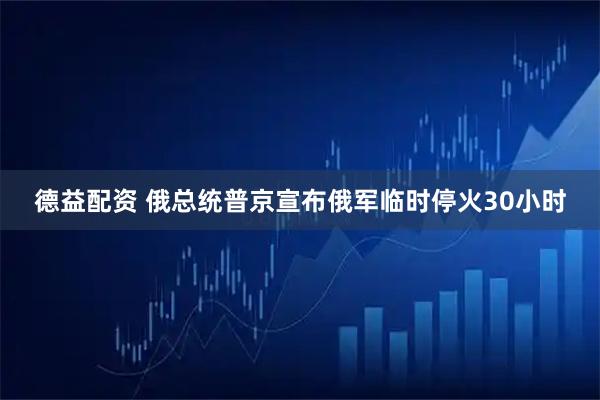 德益配资 俄总统普京宣布俄军临时停火30小时