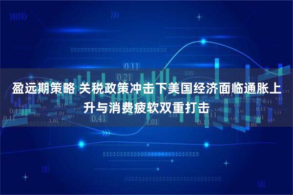 盈远期策略 关税政策冲击下美国经济面临通胀上升与消费疲软双重打击