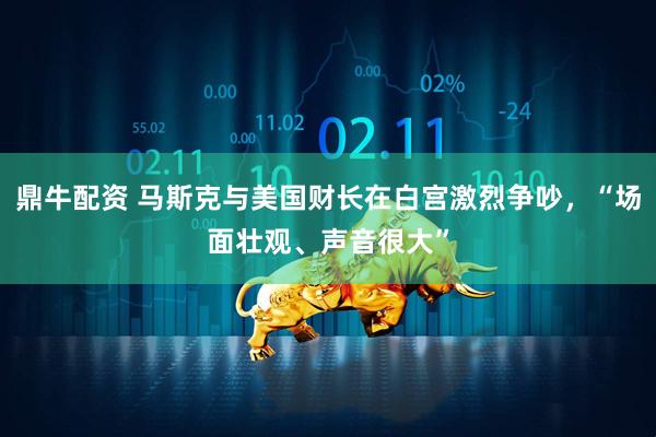 鼎牛配资 马斯克与美国财长在白宫激烈争吵，“场面壮观、声音很大”