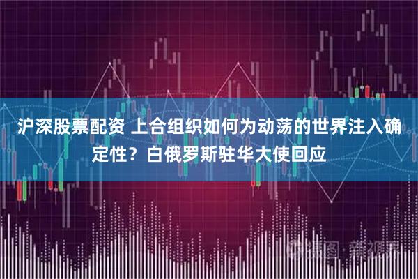 沪深股票配资 上合组织如何为动荡的世界注入确定性？白俄罗斯驻华大使回应