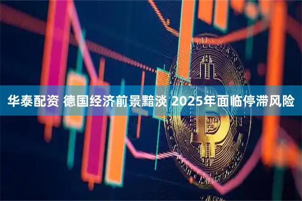 华泰配资 德国经济前景黯淡 2025年面临停滞风险