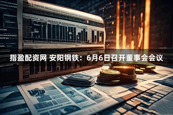 指盈配资网 安阳钢铁：6月6日召开董事会会议