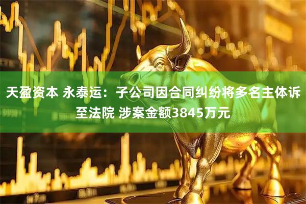 天盈资本 永泰运：子公司因合同纠纷将多名主体诉至法院 涉案金额3845万元