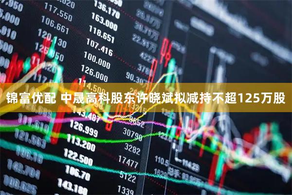 锦富优配 中晟高科股东许晓斌拟减持不超125万股