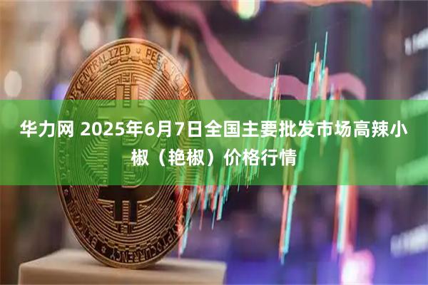 华力网 2025年6月7日全国主要批发市场高辣小椒（艳椒）价格行情
