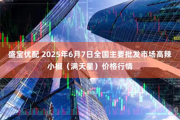 盛宝优配 2025年6月7日全国主要批发市场高辣小椒（满天星）价格行情