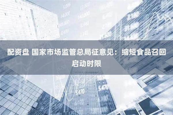 配资盘 国家市场监管总局征意见：缩短食品召回启动时限
