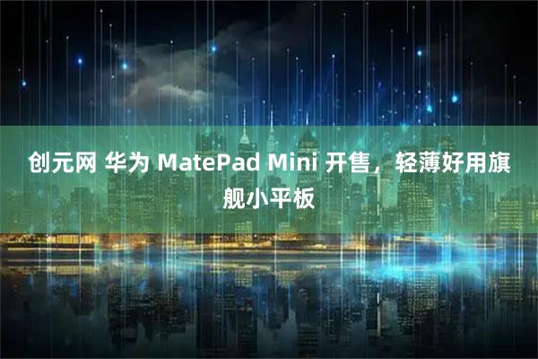 创元网 华为 MatePad Mini 开售，轻薄好用旗舰小平板