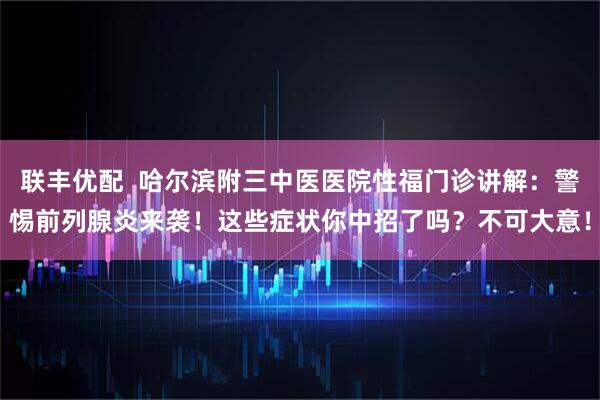 联丰优配  哈尔滨附三中医医院性福门诊讲解：警惕前列腺炎来袭！这些症状你中招了吗？不可大意！