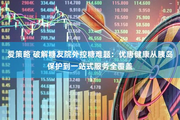 爱策略 破解糖友院外控糖难题：优唐健康从胰岛保护到一站式服务全覆盖