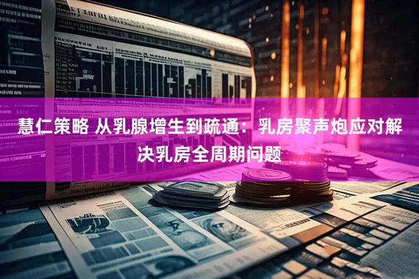 慧仁策略 从乳腺增生到疏通：乳房聚声炮应对解决乳房全周期问题