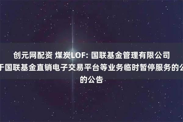 创元网配资 煤炭LOF: 国联基金管理有限公司关于国联基金直销电子交易平台等业务临时暂停服务的公告