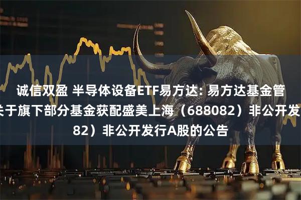 诚信双盈 半导体设备ETF易方达: 易方达基金管理有限公司关于旗下部分基金获配盛美上海（688082）非公开发行A股的公告