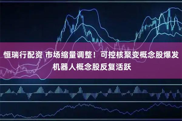 恒瑞行配资 市场缩量调整！可控核聚变概念股爆发 机器人概念股反复活跃