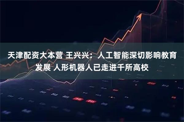 天津配资大本营 王兴兴：人工智能深切影响教育发展 人形机器人已走进千所高校