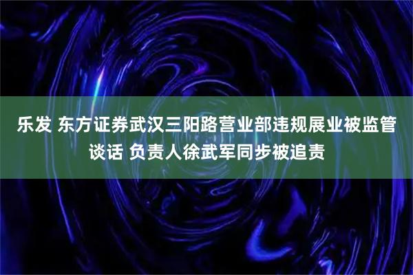 乐发 东方证券武汉三阳路营业部违规展业被监管谈话 负责人徐武军同步被追责