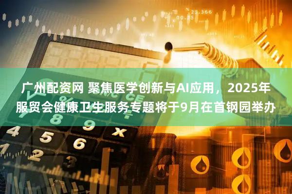广州配资网 聚焦医学创新与AI应用，2025年服贸会健康卫生服务专题将于9月在首钢园举办