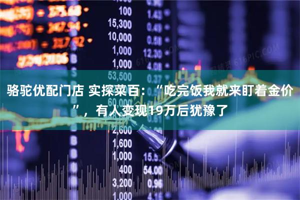 骆驼优配门店 实探菜百：“吃完饭我就来盯着金价”，有人变现19万后犹豫了