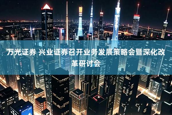 万光证券 兴业证券召开业务发展策略会暨深化改革研讨会