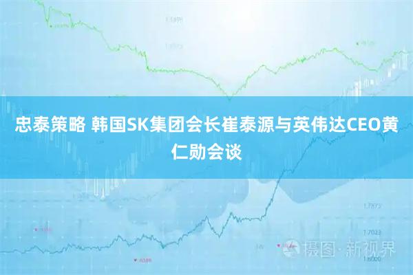 忠泰策略 韩国SK集团会长崔泰源与英伟达CEO黄仁勋会谈