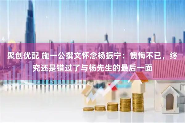 聚创优配 施一公撰文怀念杨振宁：懊悔不已，终究还是错过了与杨先生的最后一面