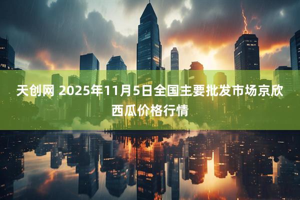 天创网 2025年11月5日全国主要批发市场京欣西瓜价格行情