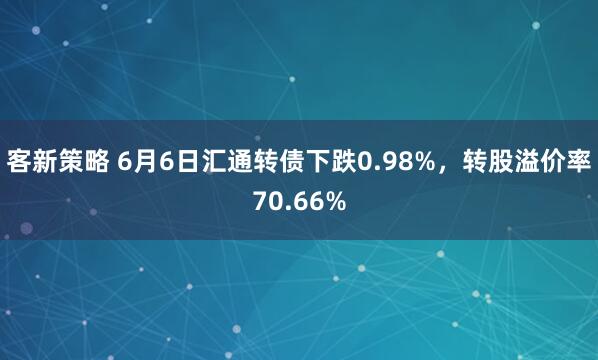客新策略 6月6日汇通转债下跌0.98%，转股溢价率70.66%