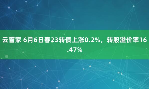 云管家 6月6日春23转债上涨0.2%，转股溢价率16.47%
