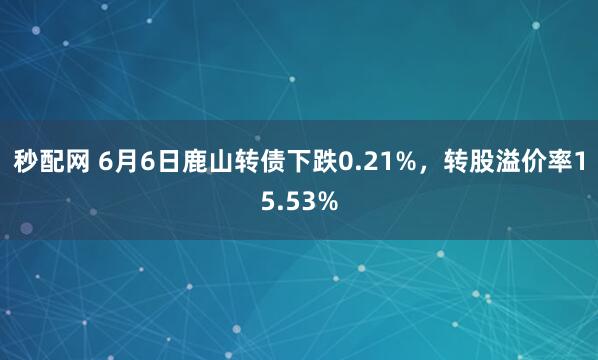 秒配网 6月6日鹿山转债下跌0.21%，转股溢价率15.53%