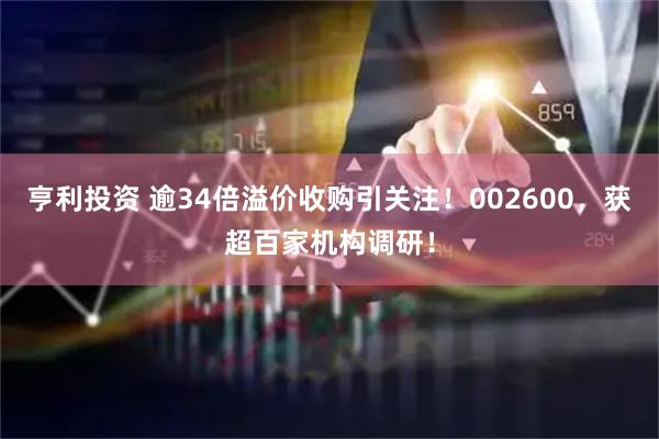 亨利投资 逾34倍溢价收购引关注！002600，获超百家机构调研！