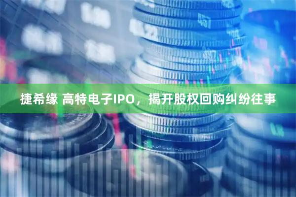 捷希缘 高特电子IPO，揭开股权回购纠纷往事