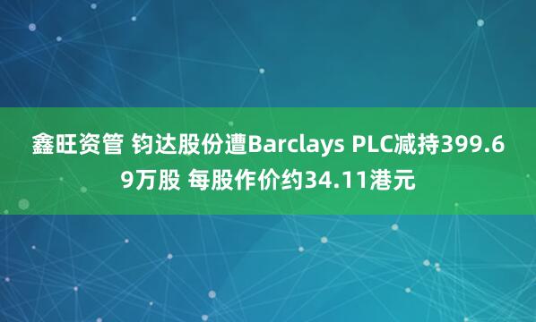 鑫旺资管 钧达股份遭Barclays PLC减持399.69万股 每股作价约34.11港元