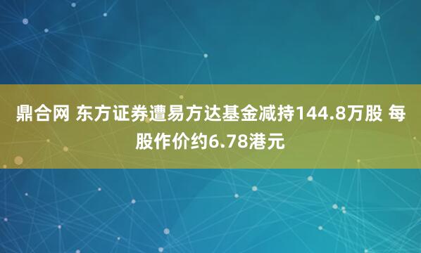 鼎合网 东方证券遭易方达基金减持144.8万股 每股作价约6.78港元