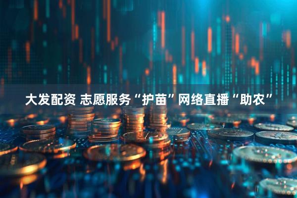 大发配资 志愿服务“护苗”网络直播“助农”