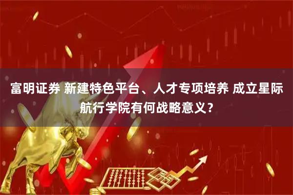富明证券 新建特色平台、人才专项培养 成立星际航行学院有何战略意义？
