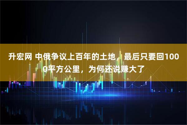 升宏网 中俄争议上百年的土地，最后只要回1000平方公里，为何还说赚大了