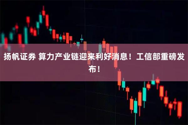 扬帆证券 算力产业链迎来利好消息！工信部重磅发布！