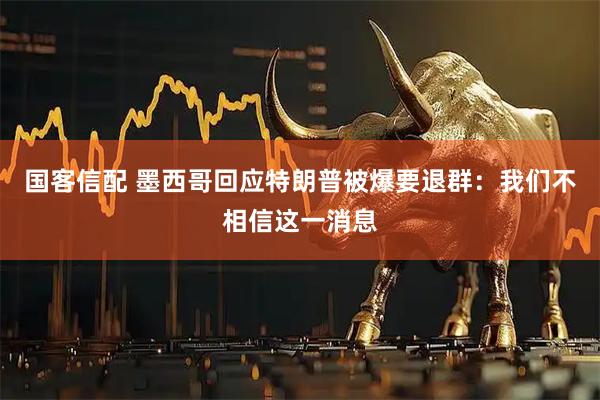 国客信配 墨西哥回应特朗普被爆要退群：我们不相信这一消息