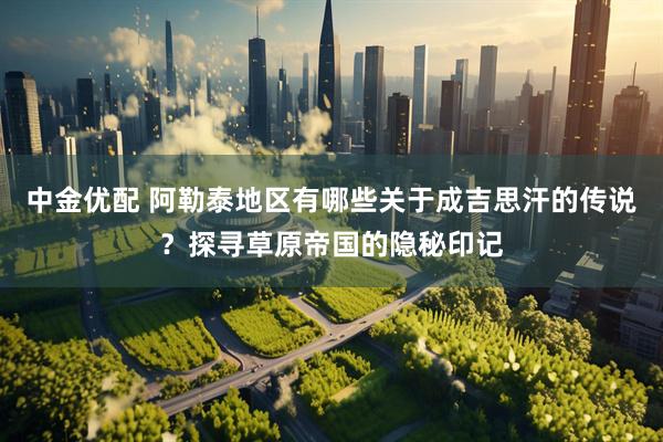 中金优配 阿勒泰地区有哪些关于成吉思汗的传说？探寻草原帝国的隐秘印记