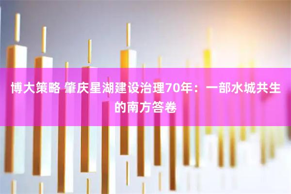 博大策略 肇庆星湖建设治理70年：一部水城共生的南方答卷
