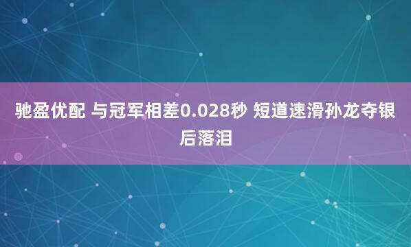 驰盈优配 与冠军相差0.028秒 短道速滑孙龙夺银后落泪