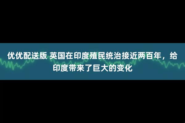 优优配送版 英国在印度殖民统治接近两百年，给印度带来了巨大的变化