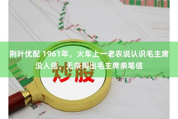 荆叶优配 1961年，火车上一老农说认识毛主席没人信，无奈掏出毛主席亲笔信