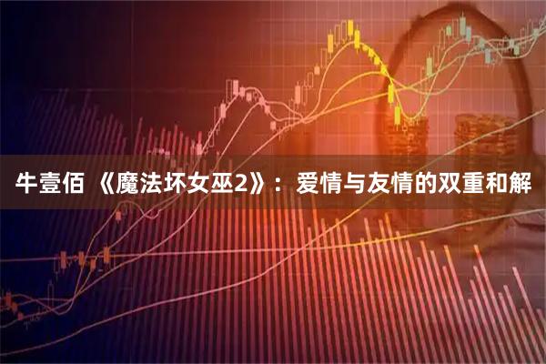 牛壹佰 《魔法坏女巫2》：爱情与友情的双重和解