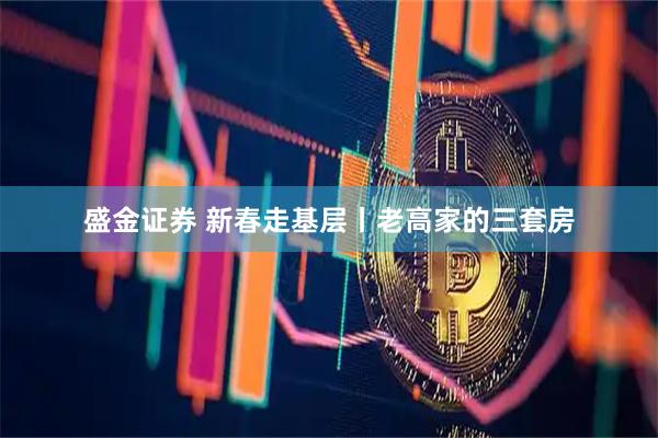 盛金证券 新春走基层丨老高家的三套房